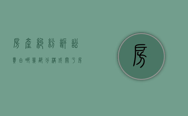 房产纠纷诉讼费由哪几部分构成（关于房产诉讼费怎么算的法律规定）