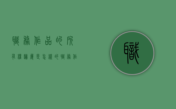 职务作品的所有权归属是怎样的（职务作品的所有权归属是怎样的权利）