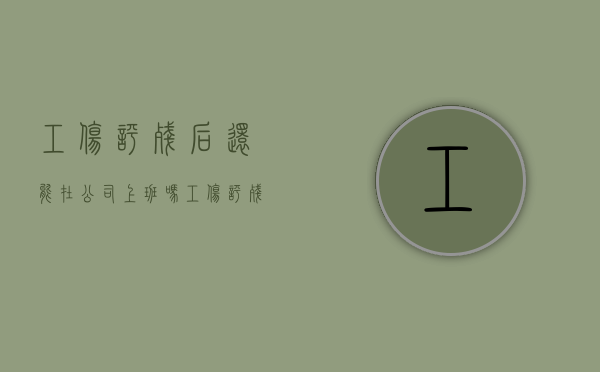 工伤评残后还能在公司上班吗（工伤评残后还可以继续治疗吗）