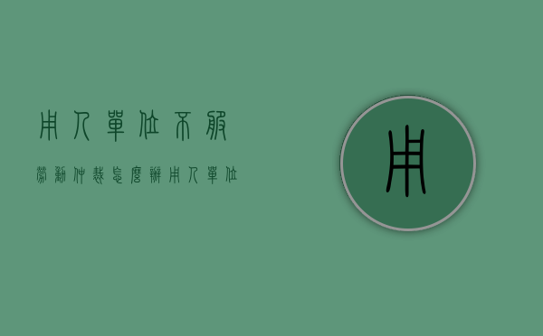 用人单位不服劳动仲裁怎么办？（用人单位不服仲裁裁决可以起诉吗）