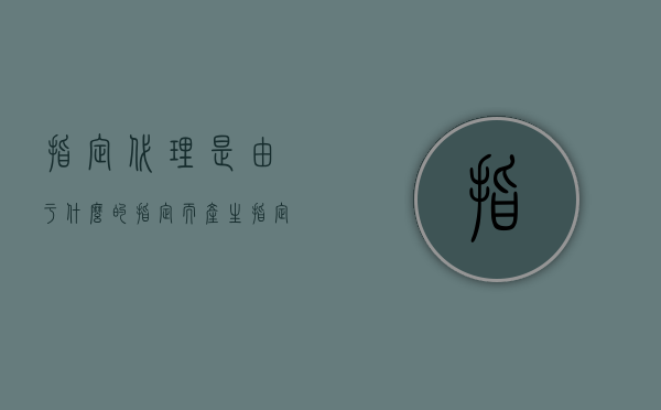 指定代理是由于什么的指定而产生（指定代理权的产生是基于什么）
