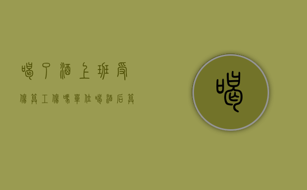 喝了酒上班受伤算工伤吗（单位喝酒后算不算工伤？）