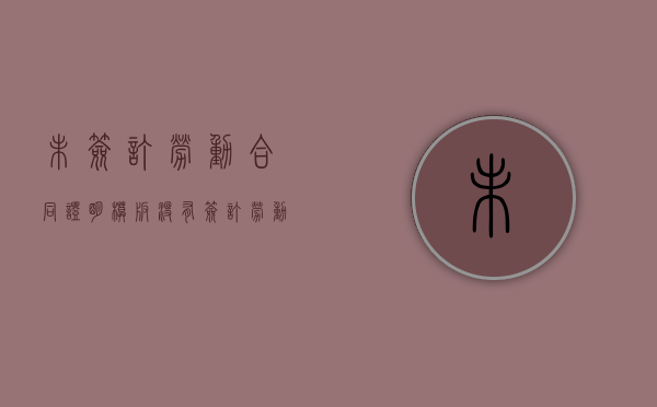 未签订劳动合同证明模板（没有签订劳动合同怎么证明劳动关系）