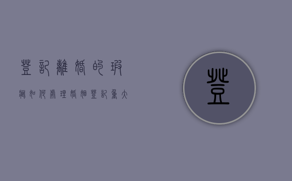登记离婚的瑕疵如何处理？（婚姻登记重大瑕疵）