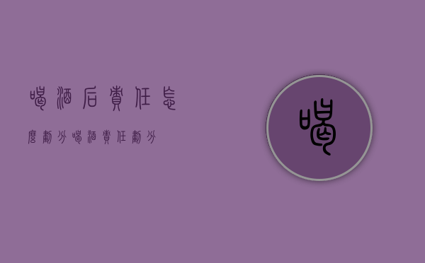 喝酒后责任怎么划分（喝酒责任划分）