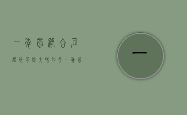 一年劳务合同违约风险大吗知乎（一年劳务合同违约风险大吗合法吗）