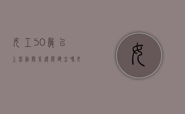 女工50岁以上劳动关系还能建立吗（女职工满50岁不续签劳动合同）