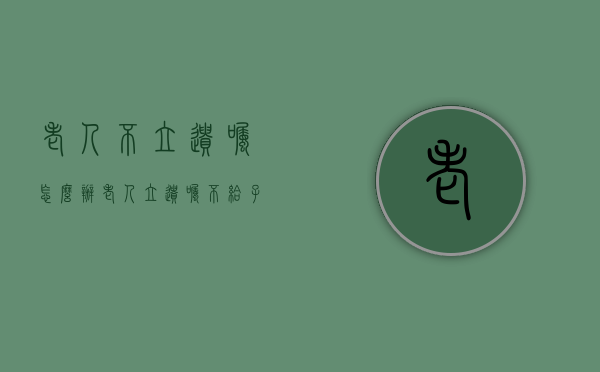 老人不立遗嘱怎么办（老人立遗嘱不给子女财产怎么办理）