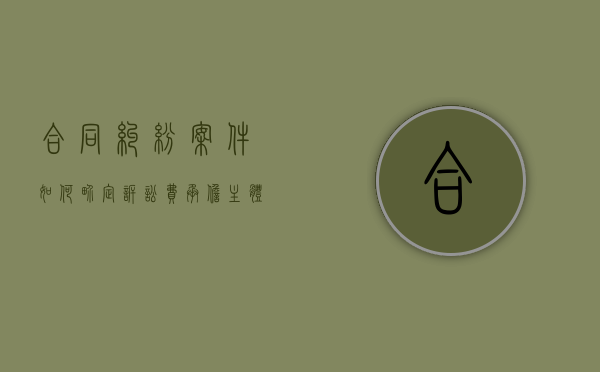 合同纠纷案件如何界定诉讼费承担主体责任（合同纠纷案件如何界定诉讼费承担主体）