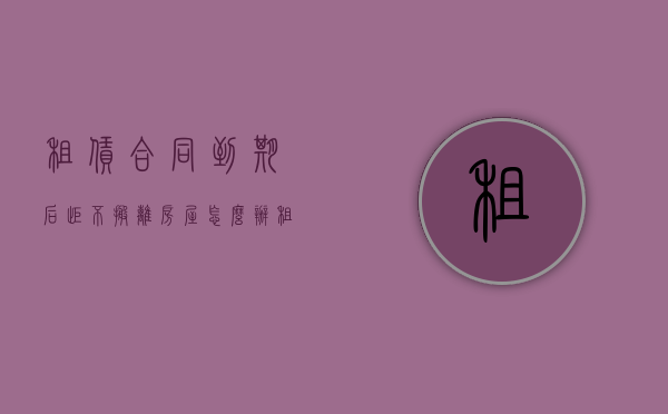 租赁合同到期后拒不搬离房屋怎么办（租赁合同到期拒不搬离）