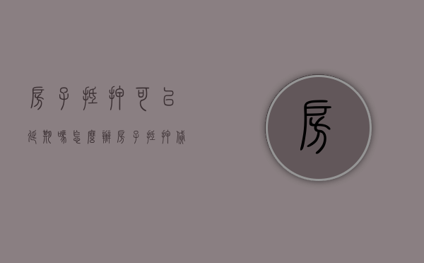 房子抵押可以延期吗怎么办（房子抵押贷款可以延期吗）