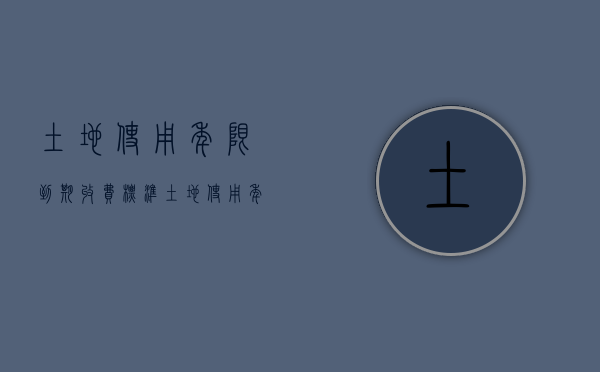 土地使用年限到期收费标准（土地使用年限有何规定）