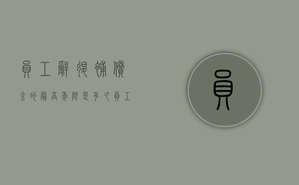 员工辞退补偿金的最高年限是多久（员工被辞退最高补多少个月工资）