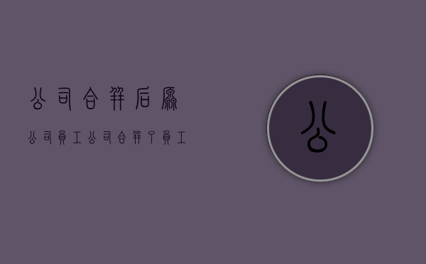 公司合并后原公司员工（公司合并了员工如何办）