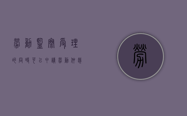 劳动监察受理的同时可以申请劳动仲裁吗（劳动监察可以要赔偿金吗）