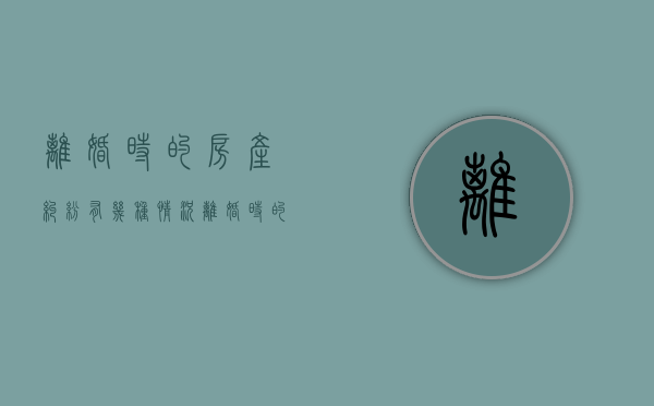 离婚时的房产纠纷有几种情况（离婚时的房产纠纷有几种情况可以解决）