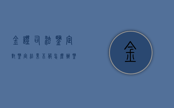 金证司法鉴定,对鉴定结果不服怎么办（鉴定金子）
