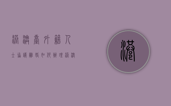 港澳台,外籍人士协议离婚如何办理（港澳台及外籍人士怎么填）