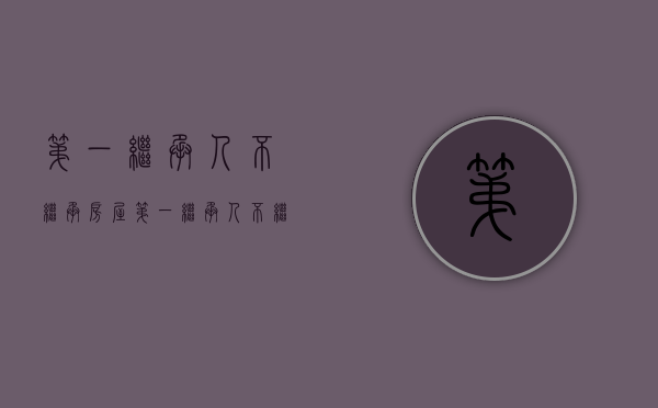 第一继承人不继承房屋（第一继承人不继承房屋怎么办）