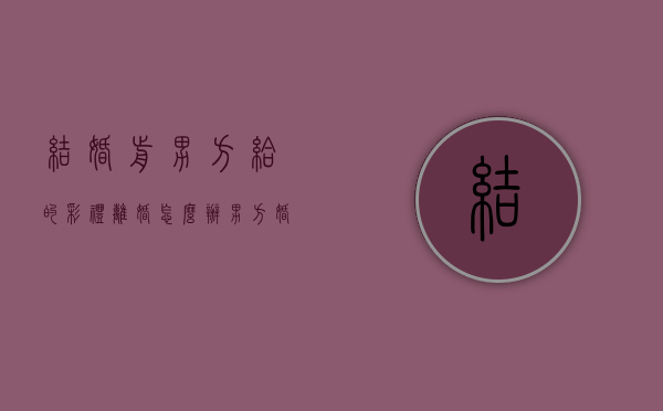 结婚前男方给的彩礼离婚怎么办（男方婚前给女方彩礼,离婚后财产分配）