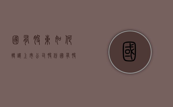 国有股东如何转让上市公司股份（国有股权转让流程）