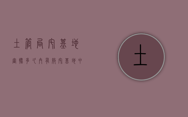 土管局宅基地审批多久内有效（宅基地申请需要多久）