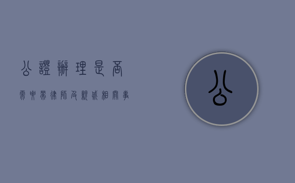 公证办理，是否需要带律师及亲戚相关事宜