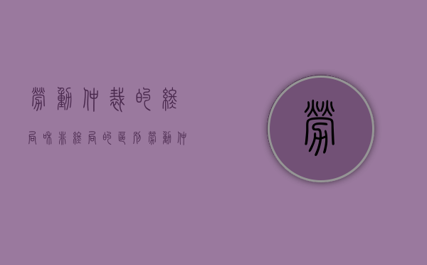 劳动仲裁的终局和非终局的区别（劳动仲裁的终局和非终局有区别吗）