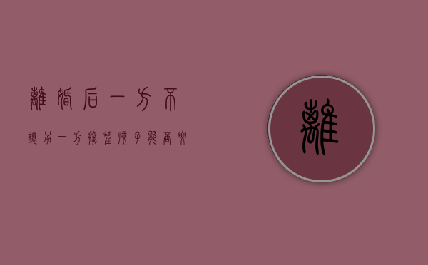 离婚后一方不让另一方探望孩子能否要求变更抚养权（离婚后一方不让孩子见另一方有罪吗）
