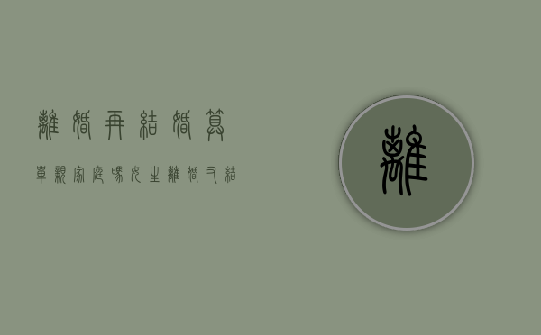 离婚再结婚算单亲家庭吗女生（离婚又结婚是单亲家庭吗）