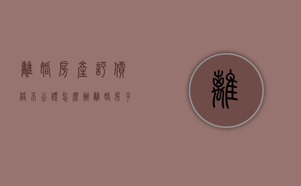 离婚房产评价格不公证怎么办（离婚房子评估价高还是低好）
