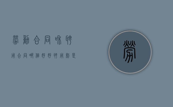 劳动合同和聘用合同哪个好好（聘用制是正式编制吗）