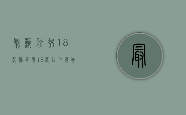 最新法律18岁抚养费(18岁以下每年抚养费多少) 最新法律18岁抚养费(18岁以下每年抚养费多少)