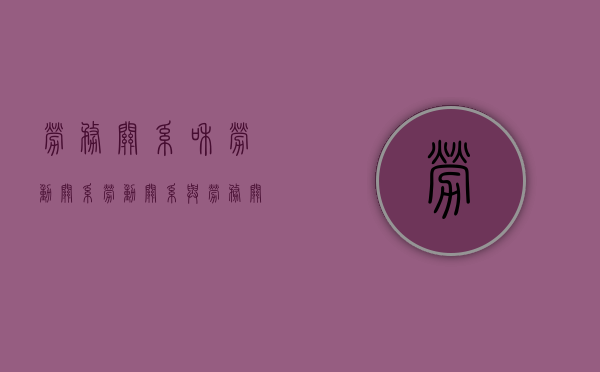 劳务关系和劳动关系（劳动关系与劳务关系的区别主要有哪些）