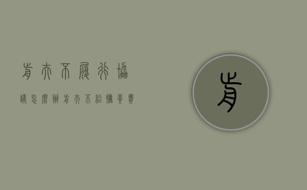 前夫不履行协议怎么办（前夫不给抚养费怎么起诉,离婚协议书不在了咋办）