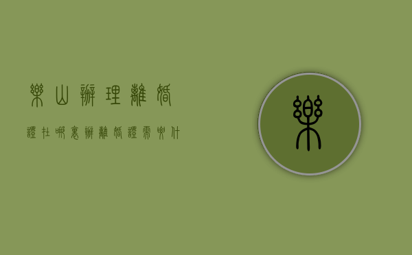 乐山办理离婚证在哪里（办离婚证需要什么证件）