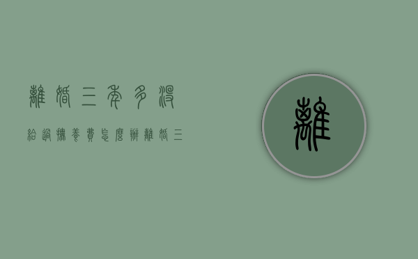 离婚三年多,没给过抚养费怎么办（离婚三年多了）