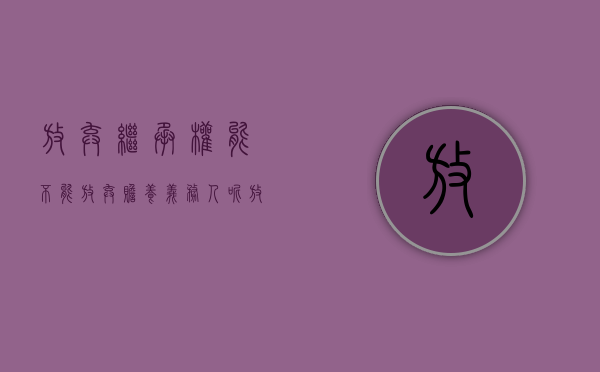 放弃继承权能不能放弃赡养义务人呢（放弃继承还需要养父母吗?）