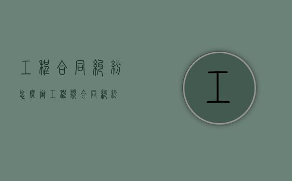 工程合同纠纷怎么办（工程类合同纠纷）