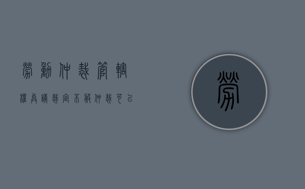 劳动仲裁管辖权异议裁定不服（仲裁可以提管辖权异议吗）