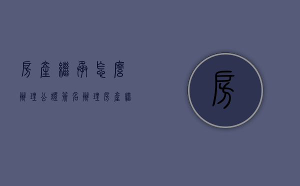 房产继承怎么办理公证签名（办理房产继承的手续是怎样的）
