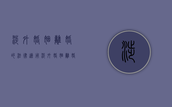 涉外婚姻离婚的法律适用（涉外婚姻离婚率是多少）