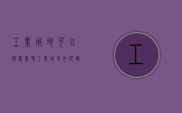 工业用地可以转商业吗(工业用地如何转住宅) 工业用地可以转商业吗(工业用地如何转住宅)