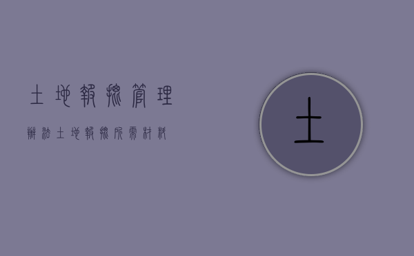 土地报批管理办法（土地报批所需材料）