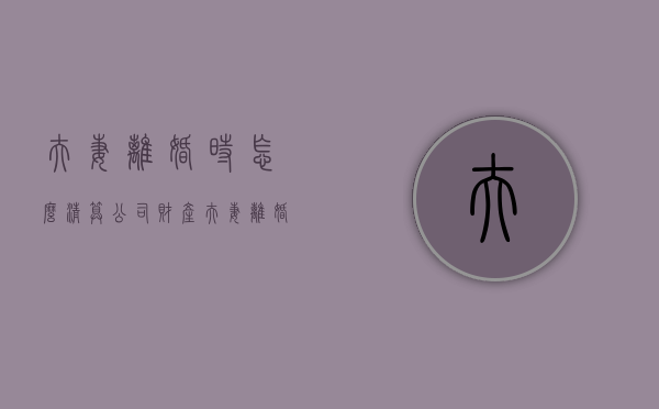 夫妻离婚时怎么清算公司财产（夫妻离婚公司负债如何分配）