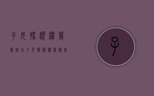 子女探视权几岁终止（子女探视权几岁终止生效）