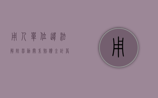 用人单位违法解除劳动关系赔偿金计算方法（2022用人单位违法解除劳动合同赔偿金如何计算）