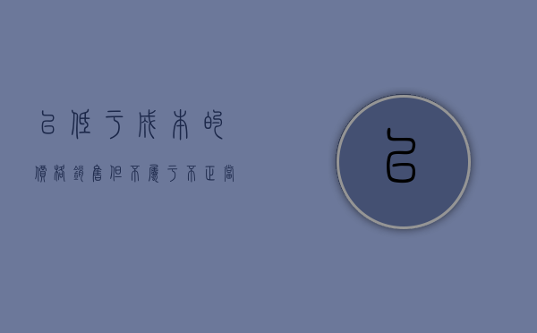 以低于成本的价格销售但不属于不正当倾销的是（低于成本价格销售商品的行为,有下列）
