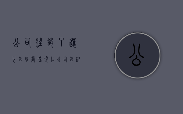 公司注销了还可以经营吗现在（公司已注销还能清算吗）