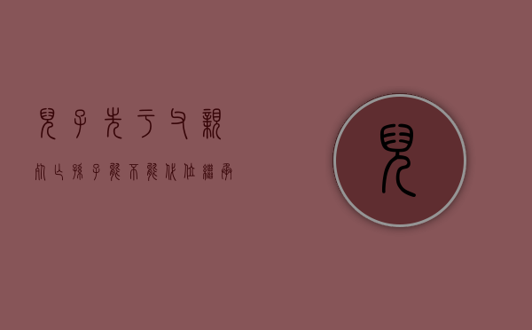 儿子先于父亲死亡孙子能不能代位继承（儿子先于父母过世孙子怎样继承房产的比例）
